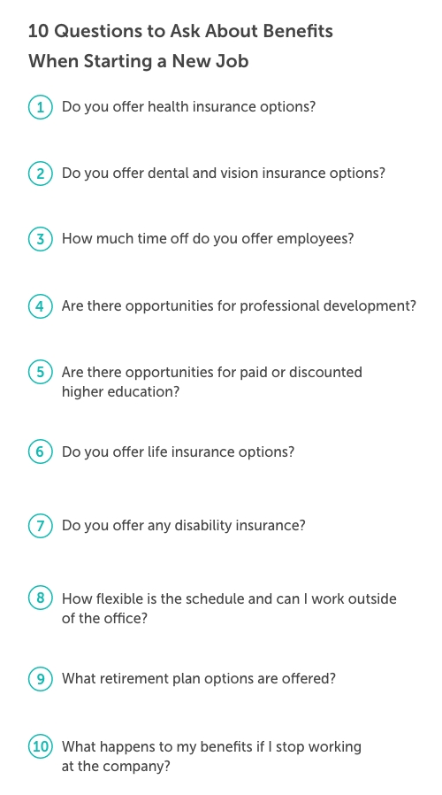 Graphic titled, "10 Questions to ask about benefits when starting a new job". In order from 1-10 the questions read: Do you offer health insurance options? Do you offer dental and vision insurance options? How much time off do you offer employees? Are there opportunities for professional development? Are there opportunities for paid or discounted higher education? Do you offer life insurance options? Do you offer any disability insurance? How flexible is the schedule and can I work outside of the office? What retirement plan options are offered? What happens to my benefits it I stop working at the company?